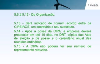 • 5.6 à 5.15 - Da Organização.
• 5.13 - Será indicado de comum acordo entre os
CIPEIROS, um secretário e seu substituto.
• 5.14 - Após a posse da CIPA, a empresa deverá
protocolar em até 10 dias, no DRT, cópias das Atas
de eleição e de posse e o calendário anual das
reuniões ordinárias.
• 5.15 - A CIPA não poderá ter seu número de
representante reduzido.
 