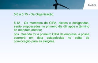 • 5.6 à 5.15 - Da Organização.
• 5.12 - Os membros da CIPA, eleitos e designados,
serão empossados no primeiro dia útil após o término
do mandato anterior
• obs. Quando for a primeiro CIPA da empresa, a posse
ocorrerá em data estabelecida no edital de
convocação para as eleições.
 