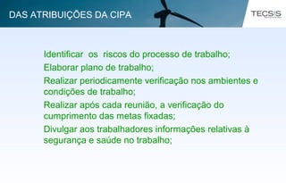 Identificar os riscos do processo de trabalho;
Elaborar plano de trabalho;
Realizar periodicamente verificação nos ambientes e
condições de trabalho;
Realizar após cada reunião, a verificação do
cumprimento das metas fixadas;
Divulgar aos trabalhadores informações relativas à
segurança e saúde no trabalho;
DAS ATRIBUIÇÕES DA CIPA
 