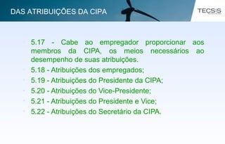 • 5.17 - Cabe ao empregador proporcionar aos
membros da CIPA, os meios necessários ao
desempenho de suas atribuições.
• 5.18 - Atribuições dos empregados;
• 5.19 - Atribuições do Presidente da CIPA;
• 5.20 - Atribuições do Vice-Presidente;
• 5.21 - Atribuições do Presidente e Vice;
• 5.22 - Atribuições do Secretário da CIPA.
DAS ATRIBUIÇÕES DA CIPA
 