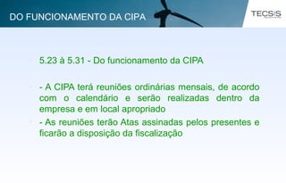 • 5.23 à 5.31 - Do funcionamento da CIPA
• - A CIPA terá reuniões ordinárias mensais, de acordo
com o calendário e serão realizadas dentro da
empresa e em local apropriado
• - As reuniões terão Atas assinadas pelos presentes e
ficarão a disposição da fiscalização
DO FUNCIONAMENTO DA CIPA
 