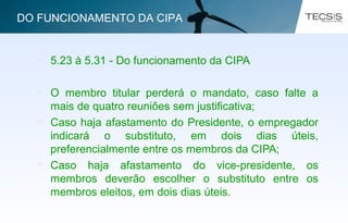 • 5.23 à 5.31 - Do funcionamento da CIPA
• O membro titular perderá o mandato, caso falte a
mais de quatro reuniões sem justificativa;
• Caso haja afastamento do Presidente, o empregador
indicará o substituto, em dois dias úteis,
preferencialmente entre os membros da CIPA;
• Caso haja afastamento do vice-presidente, os
membros deverão escolher o substituto entre os
membros eleitos, em dois dias úteis.
DO FUNCIONAMENTO DA CIPA
 