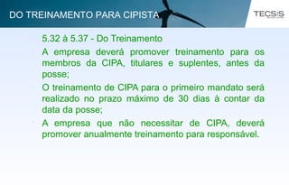 • 5.32 à 5.37 - Do Treinamento
• A empresa deverá promover treinamento para os
membros da CIPA, titulares e suplentes, antes da
posse;
• O treinamento de CIPA para o primeiro mandato será
realizado no prazo máximo de 30 dias à contar da
data da posse;
• A empresa que não necessitar de CIPA, deverá
promover anualmente treinamento para responsável.
DO TREINAMENTO PARA CIPISTA
 