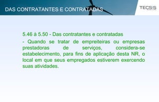5.46 à 5.50 - Das contratantes e contratadas
- Quando se tratar de empreiteiras ou empresas
prestadoras de serviços, considera-se
estabelecimento, para fins de aplicação desta NR, o
local em que seus empregados estiverem exercendo
suas atividades.
DAS CONTRATANTES E CONTRATADAS
 