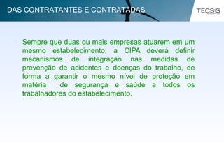 • Sempre que duas ou mais empresas atuarem em um
mesmo estabelecimento, a CIPA deverá definir
mecanismos de integração nas medidas de
prevenção de acidentes e doenças do trabalho, de
forma a garantir o mesmo nível de proteção em
matéria de segurança e saúde a todos os
trabalhadores do estabelecimento.
DAS CONTRATANTES E CONTRATADAS
 