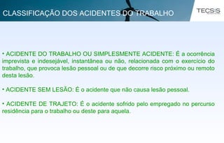 • ACIDENTE DO TRABALHO OU SIMPLESMENTE ACIDENTE: É a ocorrência
imprevista e indesejável, instantânea ou não, relacionada com o exercício do
trabalho, que provoca lesão pessoal ou de que decorre risco próximo ou remoto
desta lesão.
• ACIDENTE SEM LESÃO: É o acidente que não causa lesão pessoal.
• ACIDENTE DE TRAJETO: É o acidente sofrido pelo empregado no percurso
residência para o trabalho ou deste para aquela.
CLASSIFICAÇÃO DOS ACIDENTES DO TRABALHO
 