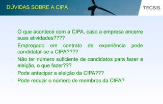 • O que acontece com a CIPA, caso a empresa encerre
suas atividades????
• Empregado em contrato de experiência pode
candidatar-se a CIPA????
• Não ter número suficiente de candidatos para fazer a
eleição, o que fazer???
• Pode antecipar a eleição da CIPA???
• Pode reduzir o número de membros da CIPA?
DÚVIDAS SOBRE A CIPA
 