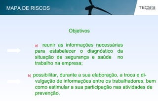 a) reunir as informações necessárias
para estabelecer o diagnóstico da
situação de segurança e saúde no
trabalho na empresa;
Objetivos
b) possibilitar, durante a sua elaboração, a troca e di-
vulgação de informações entre os trabalhadores, bem
como estimular a sua participação nas atividades de
prevenção.
MAPA DE RISCOS
 