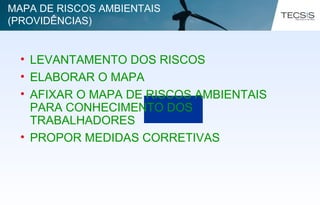 • LEVANTAMENTO DOS RISCOS
• ELABORAR O MAPA
• AFIXAR O MAPA DE RISCOS AMBIENTAIS
PARA CONHECIMENTO DOS
TRABALHADORES
• PROPOR MEDIDAS CORRETIVAS
MAPA DE RISCOS AMBIENTAIS
(PROVIDÊNCIAS)
 