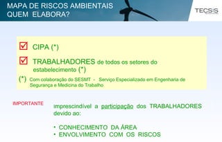  CIPA (*)
 TRABALHADORES de todos os setores do
estabelecimento (*)
(*) Com colaboração do SESMT - Serviço Especializado em Engenharia de
Segurança e Medicina do Trabalho
IMPORTANTE
Imprescindível a participação dos TRABALHADORES
devido ao:
• CONHECIMENTO DA ÁREA
• ENVOLVIMENTO COM OS RISCOS
MAPA DE RISCOS AMBIENTAIS
QUEM ELABORA?
 
