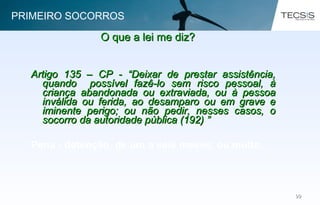 9999
Artigo 135 – CP - “Deixar de prestar assistência,Artigo 135 – CP - “Deixar de prestar assistência,
quando possível fazê-lo sem risco pessoal, àquando possível fazê-lo sem risco pessoal, à
criança abandonada ou extraviada, ou à pessoacriança abandonada ou extraviada, ou à pessoa
inválida ou ferida, ao desamparo ou em grave einválida ou ferida, ao desamparo ou em grave e
iminente perigo; ou não pedir, nesses casos, oiminente perigo; ou não pedir, nesses casos, o
socorro da autoridade pública (192) ”socorro da autoridade pública (192) ”
Pena - detenção, de um a seis meses, ou multa.
O que a lei me diz?O que a lei me diz?
PRIMEIRO SOCORROS
 