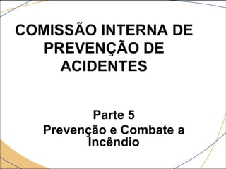 COMISSÃO INTERNA DE
PREVENÇÃO DE
ACIDENTES
Parte 5
Prevenção e Combate a
Incêndio
 