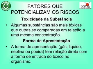 FATORES QUE
POTENCIALIZAM OS RISCOS
Toxicidade da Substância
• Algumas substâncias são mais tóxicas
que outras se comparadas em relação a
uma mesma concentração.
Forma de Apresentação
• A forma de apresentação (gás, liquido,
neblina ou poeira) tem relação direta com
a forma de entrada do tóxico no
organismo.
 