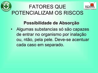 FATORES QUE
POTENCIALIZAM OS RISCOS
Possibilidade de Absorção
• Algumas substancias só são capazes
de entrar no organismo por inalação
ou, ntão, pela pele. Deve-se acentuar
cada caso em separado.
 