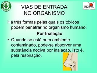 VIAS DE ENTRADA
NO ORGANISMO
Há três formas pelas quais os tóxicos
podem penetrar no organismo humano:
Por Inalação
• Quando se está num ambiente
contaminado, pode-se absorver uma
substância nociva por inalação, isto é,
pela respiração.
 