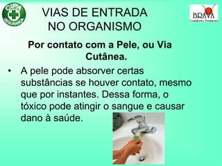 VIAS DE ENTRADA
NO ORGANISMO
Por contato com a Pele, ou Via
Cutânea.
• A pele pode absorver certas
substâncias se houver contato, mesmo
que por instantes. Dessa forma, o
tóxico pode atingir o sangue e causar
dano à saúde.
 