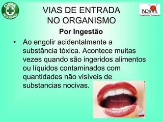 VIAS DE ENTRADA
NO ORGANISMO
Por Ingestão
• Ao engolir acidentalmente a
substância tóxica. Acontece muitas
vezes quando são ingeridos alimentos
ou líquidos contaminados com
quantidades não visíveis de
substancias nocivas.
 