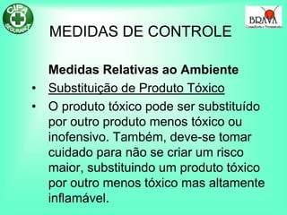 MEDIDAS DE CONTROLE
Medidas Relativas ao Ambiente
• Substituição de Produto Tóxico
• O produto tóxico pode ser substituído
por outro produto menos tóxico ou
inofensivo. Também, deve-se tomar
cuidado para não se criar um risco
maior, substituindo um produto tóxico
por outro menos tóxico mas altamente
inflamável.
 