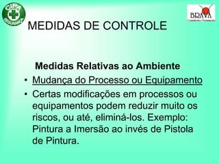 MEDIDAS DE CONTROLE
Medidas Relativas ao Ambiente
• Mudança do Processo ou Equipamento
• Certas modificações em processos ou
equipamentos podem reduzir muito os
riscos, ou até, eliminá-los. Exemplo:
Pintura a Imersão ao invés de Pistola
de Pintura.
 