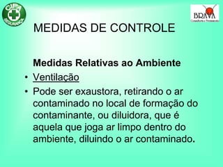 MEDIDAS DE CONTROLE
Medidas Relativas ao Ambiente
• Ventilação
• Pode ser exaustora, retirando o ar
contaminado no local de formação do
contaminante, ou diluidora, que é
aquela que joga ar limpo dentro do
ambiente, diluindo o ar contaminado.
 