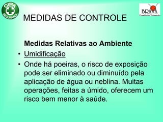 MEDIDAS DE CONTROLE
Medidas Relativas ao Ambiente
• Umidificação
• Onde há poeiras, o risco de exposição
pode ser eliminado ou diminuído pela
aplicação de água ou neblina. Muitas
operações, feitas a úmido, oferecem um
risco bem menor à saúde.
 