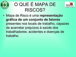 O QUE É MAPA DE
RISCOS?
• Mapa de Risco é uma representação
gráfica de um conjunto de fatores
presentes nos locais de trabalho, capazes
de acarretar prejuízos à saúde dos
trabalhadores: acidentes e doenças de
trabalho.
 