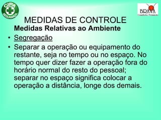 MEDIDAS DE CONTROLE
Medidas Relativas ao Ambiente
• Segregação
• Separar a operação ou equipamento do
restante, seja no tempo ou no espaço. No
tempo quer dizer fazer a operação fora do
horário normal do resto do pessoal;
separar no espaço significa colocar a
operação a distância, longe dos demais.
 