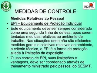 MEDIDAS DE CONTROLE
Medidas Relativas ao Pessoal
• EPI – Equipamento de Proteção Individual
• Este equipamento deve ser sempre considerado
como uma segunda linha de defesa, após serem
tentadas medidas relativas ao ambiente de
trabalho. Nas situações onde não são eficientes
medidas gerais e coletivas relativas ao ambiente,
a critério técnico, o EPI é a forma de proteção
aliada à limitação da exposição.
• O uso correto de EPI, suas limitações e
vantagens, deve ser coordenado através de
treinamento ministrado pelo pessoal do SESMT.
 