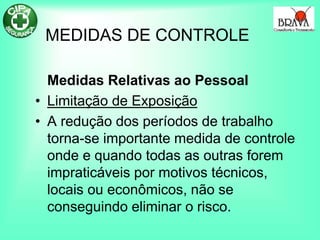 MEDIDAS DE CONTROLE
Medidas Relativas ao Pessoal
• Limitação de Exposição
• A redução dos períodos de trabalho
torna-se importante medida de controle
onde e quando todas as outras forem
impraticáveis por motivos técnicos,
locais ou econômicos, não se
conseguindo eliminar o risco.
 
