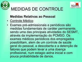 MEDIDAS DE CONTROLE
Medidas Relativas ao Pessoal
• Controle Médico
• Exames pré-admissionais e periódicos são
medidas fundamentais de caráter permanente,
sendo uma das principais atividades do SESMT,
através da implementação do PCMSO. Os
exames médicos periódicos dos empregados
possibilitam, alem de um controle de saúde
geral do pessoal, a descoberta e a detenção de
fatores que podem levar a uma doença
profissional, num estagio aidna inicial e com
pouca probabilidade de danos.
 