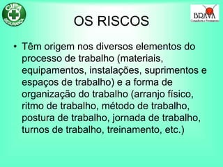 OS RISCOS
• Têm origem nos diversos elementos do
processo de trabalho (materiais,
equipamentos, instalações, suprimentos e
espaços de trabalho) e a forma de
organização do trabalho (arranjo físico,
ritmo de trabalho, método de trabalho,
postura de trabalho, jornada de trabalho,
turnos de trabalho, treinamento, etc.)
 