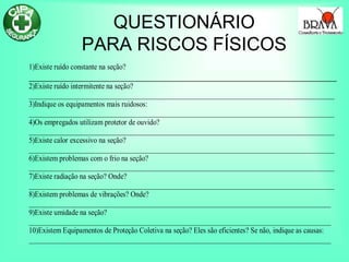 QUESTIONÁRIO
PARA RISCOS FÍSICOS
1)Existe ruído constante na seção?
2)Existe ruído intermitente na seção?
_______________________________________________________________________________________
3)Indique os equipamentos mais ruidosos:
_______________________________________________________________________________________
4)Os empregados utilizam protetor de ouvido?
_______________________________________________________________________________________
5)Existe calor excessivo na seção?
_______________________________________________________________________________________
6)Existem problemas com o frio na seção?
_______________________________________________________________________________________
7)Existe radiação na seção? Onde?
_______________________________________________________________________________________
8)Existem problemas de vibrações? Onde?
______________________________________________________________________________________
9)Existe umidade na seção?
______________________________________________________________________________________
10)Existem Equipamentos de Proteção Coletiva na seção? Eles são eficientes? Se não, indique as causas:
______________________________________________________________________________________
 