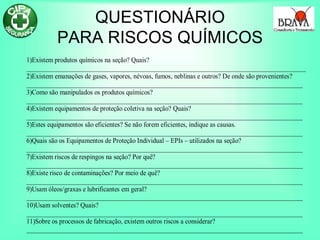 QUESTIONÁRIO
PARA RISCOS QUÍMICOS
1)Existem produtos químicos na seção? Quais?
______________________________________________________________________________________
2)Existem emanações de gases, vapores, névoas, fumos, neblinas e outros? De onde são provenientes?
_____________________________________________________________________________________
3)Como são manipulados os produtos químicos?
_____________________________________________________________________________________
4)Existem equipamentos de proteção coletiva na seção? Quais?
_____________________________________________________________________________________
5)Estes equipamentos são eficientes? Se não forem eficientes, indique as causas.
_____________________________________________________________________________________
6)Quais são os Equipamentos de Proteção Individual – EPIs – utilizados na seção?
_____________________________________________________________________________________
7)Existem riscos de respingos na seção? Por quê?
_____________________________________________________________________________________
8)Existe risco de contaminações? Por meio de quê?
_____________________________________________________________________________________
9)Usam óleos/graxas e lubrificantes em geral?
_____________________________________________________________________________________
10)Usam solventes? Quais?
_____________________________________________________________________________________
11)Sobre os processos de fabricação, existem outros riscos a considerar?
_____________________________________________________________________________________
 