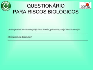 QUESTIONÁRIO
PARA RISCOS BIOLÓGICOS
1)Existe problema de contaminação por vírus, bactérias, protozoários, fungos e bacilos na seção?
______________________________________________________________________________________
2)Existe problema de parasitas?
______________________________________________________________________________________
 