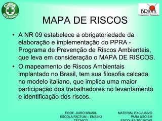 PROF. JAIRO BRASIL
ESCOLA FACTUM – ENSINO
MATERIAL EXCLUSIVO
PARA USO EM
MAPA DE RISCOS
• A NR 09 estabelece a obrigatoriedade da
elaboração e implementação do PPRA -
Programa de Prevenção de Riscos Ambientais,
que leva em consideração o MAPA DE RISCOS.
• O mapeamento de Riscos Ambientais
implantado no Brasil, tem sua filosofia calcada
no modelo italiano, que implica uma maior
participação dos trabalhadores no levantamento
e identificação dos riscos.
 