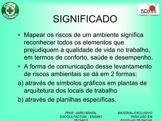PROF. JAIRO BRASIL
ESCOLA FACTUM – ENSINO
MATERIAL EXCLUSIVO
PARA USO EM
SIGNIFICADO
• Mapear os riscos de um ambiente significa
reconhecer todos os elementos que
prejudiquem a qualidade de vida no trabalho,
em termos de conforto, saúde e desempenho.
• A forma de comunicação desse levantamento
de riscos ambientais se dá em 2 formas:
a) através de símbolos gráficos em plantas de
arquitetura dos locais de trabalho
b) através de planilhas específicas.
 