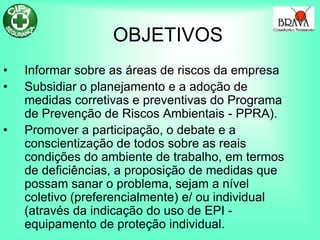 OBJETIVOS
• Informar sobre as áreas de riscos da empresa
• Subsidiar o planejamento e a adoção de
medidas corretivas e preventivas do Programa
de Prevenção de Riscos Ambientais - PPRA).
• Promover a participação, o debate e a
conscientização de todos sobre as reais
condições do ambiente de trabalho, em termos
de deficiências, a proposição de medidas que
possam sanar o problema, sejam a nível
coletivo (preferencialmente) e/ ou individual
(através da indicação do uso de EPI -
equipamento de proteção individual.
 