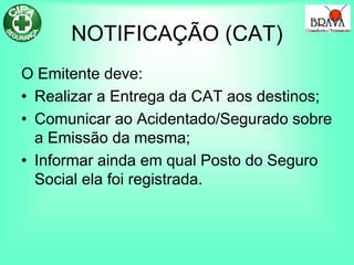 NOTIFICAÇÃO (CAT)
O Emitente deve:
• Realizar a Entrega da CAT aos destinos;
• Comunicar ao Acidentado/Segurado sobre
a Emissão da mesma;
• Informar ainda em qual Posto do Seguro
Social ela foi registrada.
 