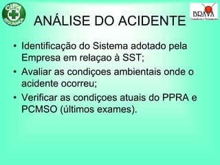 ANÁLISE DO ACIDENTE
• Identificação do Sistema adotado pela
Empresa em relaçao à SST;
• Avaliar as condiçoes ambientais onde o
acidente ocorreu;
• Verificar as condiçoes atuais do PPRA e
PCMSO (últimos exames).
 