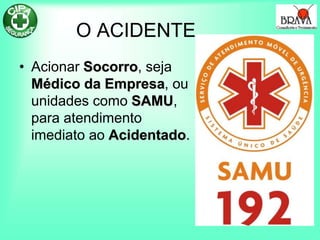 O ACIDENTE
• Acionar Socorro, seja
Médico da Empresa, ou
unidades como SAMU,
para atendimento
imediato ao Acidentado.
 