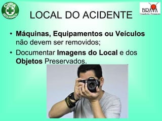 LOCAL DO ACIDENTE
• Máquinas, Equipamentos ou Veículos
não devem ser removidos;
• Documentar Imagens do Local e dos
Objetos Preservados.
 