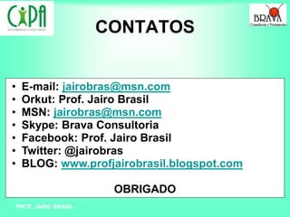 PROF. JAIRO BRASIL
CONTATOS
• E-mail: jairobras@msn.com
• Orkut: Prof. Jairo Brasil
• MSN: jairobras@msn.com
• Skype: Brava Consultoria
• Facebook: Prof. Jairo Brasil
• Twitter: @jairobras
• BLOG: www.profjairobrasil.blogspot.com
OBRIGADO
 