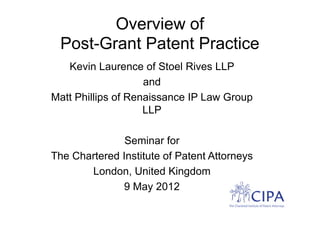 Overview of
 Post-Grant Patent Practice
   Kevin Laurence of Stoel Rives LLP
                    and
Matt Phillips of Renaissance IP Law Group
                    LLP

               Seminar for
The Chartered Institute of Patent Attorneys
       London, United Kingdom
              9 May 2012
 