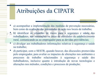 10
Atribuições da CIPATR
 a) acompanhar a implementação das medidas de prevenção necessárias,
bem como da avaliação das prioridades de ação nos locais de trabalho;
 b) identificar as situações de riscos para a segurança e saúde dos
trabalhadores, nas instalações ou áreas de atividades do estabelecimento
rural, comunicando-as ao empregador para as devidas providências;
 c) divulgar aos trabalhadores informações relativas à segurança e saúde
no trabalho;
 d) participar, com o SESTR, quando houver, das discussões promovidas
pelo empregador, para avaliar os impactos de alterações nos ambientes e
processos de trabalho relacionados à segurança e saúde dos
trabalhadores, inclusive quanto à introdução de novas tecnologias e
alterações nos métodos, condições e processos de produção;
 