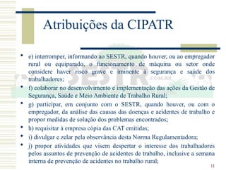 11
Atribuições da CIPATR
 e) interromper, informando ao SESTR, quando houver, ou ao empregador
rural ou equiparado, o funcionamento de máquina ou setor onde
considere haver risco grave e iminente à segurança e saúde dos
trabalhadores;
 f) colaborar no desenvolvimento e implementação das ações da Gestão de
Segurança, Saúde e Meio Ambiente de Trabalho Rural;
 g) participar, em conjunto com o SESTR, quando houver, ou com o
empregador, da análise das causas das doenças e acidentes de trabalho e
propor medidas de solução dos problemas encontrados;
 h) requisitar à empresa cópia das CAT emitidas;
 i) divulgar e zelar pela observância desta Norma Regulamentadora;
 j) propor atividades que visem despertar o interesse dos trabalhadores
pelos assuntos de prevenção de acidentes de trabalho, inclusive a semana
interna de prevenção de acidentes no trabalho rural;
 