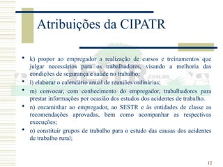 12
Atribuições da CIPATR
 k) propor ao empregador a realização de cursos e treinamentos que
julgar necessários para os trabalhadores, visando a melhoria das
condições de segurança e saúde no trabalho;
 l) elaborar o calendário anual de reuniões ordinárias;
 m) convocar, com conhecimento do empregador, trabalhadores para
prestar informações por ocasião dos estudos dos acidentes de trabalho.
 n) encaminhar ao empregador, ao SESTR e às entidades de classe as
recomendações aprovadas, bem como acompanhar as respectivas
execuções;
 o) constituir grupos de trabalho para o estudo das causas dos acidentes
de trabalho rural;
 