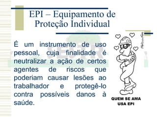 É um instrumento de uso
pessoal, cuja finalidade é
neutralizar a ação de certos
agentes de riscos que
poderiam causar lesões ao
trabalhador e protegê-lo
contra possíveis danos à
saúde.
EPI – Equipamento de
Proteção Individual
 