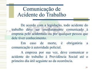24
Comunicação de
Acidente do Trabalho
De acordo com a legislação, todo acidente do
trabalho deve ser imediatamente comunicado à
empresa pelo acidentado ou por qualquer pessoa que
dele tiver conhecimento.
Em caso de morte, é obrigatória a
comunicação à autoridade policial.
A empresa por sua vez, deve comunicar o
acidente do trabalho à Previdência Social até o
primeiro dia útil seguinte ao da ocorrência.
 