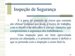 25
Inspeção de Segurança
É a parte do controle de riscos que consiste
em efetuar vistorias nas áreas e meios de trabalho,
com o objetivo de descobrir e corrigir situações que
comprometam a segurança dos trabalhadores.
Uma inspeção para ser bem aproveitada
precisa ser planejada, e o primeiro passo é definir o
que se pretende com a inspeção e como fazê-la.
 