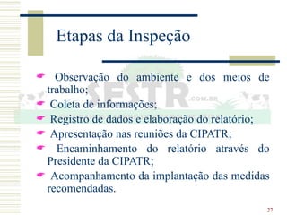 27
Etapas da Inspeção
 Observação do ambiente e dos meios de
trabalho;
 Coleta de informações;
 Registro de dados e elaboração do relatório;
 Apresentação nas reuniões da CIPATR;
 Encaminhamento do relatório através do
Presidente da CIPATR;
 Acompanhamento da implantação das medidas
recomendadas.
 